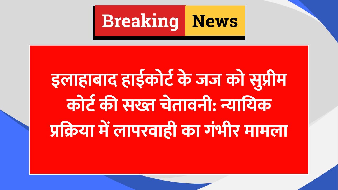इलाहाबाद हाईकोर्ट के जज को सुप्रीम कोर्ट की सख्त चेतावनी: न्यायिक प्रक्रिया में लापरवाही का गंभीर मामला